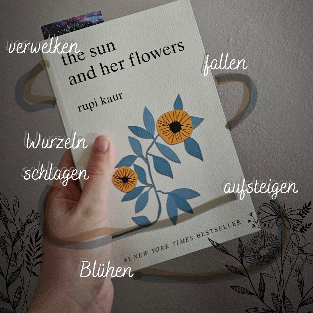 Nachdem ich von Rupi Kaur schon milk and honey gelesen habe folgte nun das nächste Buch von ihr.
The sun and her flowers ist auch wieder in 5 Kapitel aufgeteilt; Verwelken,fallen, Wurzeln schlagen, aufsteigen und Blühen(wilting. falling. rooting, rising and blooming)
Es war wieder sehr schön geschrieben und regt zum Nachdenken an.