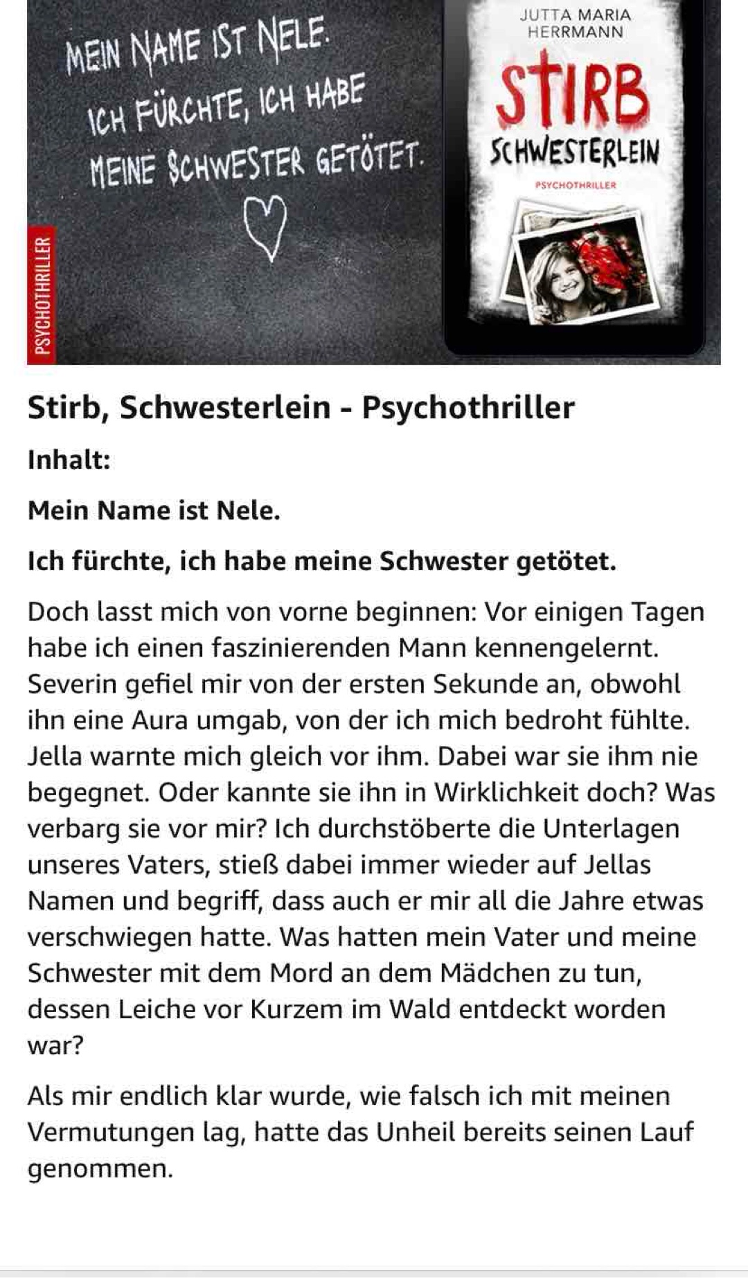 Psychothriller
Stirb Schwesterlein
Von Jutta Maria Herrmann
Erschienen am 01.05.2023
Die Spannung dieses Psychothrillers,
beweist mir, dass die Autorin auf alle Fälle zu meinen Lieblingsautoren gehört.
Der Thriller ist flüssig geschrieben, fängt gut an und steigert sich in der Spannung bis zum Schluss. Obwohl es sich jedesmal in Berlin abspielt, fallen ihr immer wieder neue kriminelle Tragödien ein.
Manchmal verfalle ich so tief in die Geschichten, dass ich den Personen gerne helfen möchte.
Am meisten stolz bin ich wirklich, wieder eine gute deutsche Autorin gefunden zu haben.
Bitte liebe Jutta Maria Herrmann - Thriller
Schreib genauso weiter!
Von mir eindeutige
⭐️⭐️⭐️⭐️⭐️ und eine absolute Leseempfehlung.
Die Bücher werden von mir gekauft! und sind keine kostenlose Reziexemplare. Das ist mir pers. wichtig, denn es stellt hier meine pers. Meinung dar❤️
